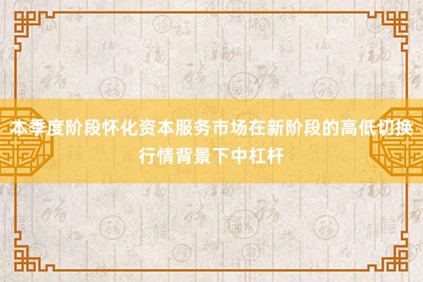 本季度阶段怀化资本服务市场在新阶段的高低切换行情背景下中杠杆