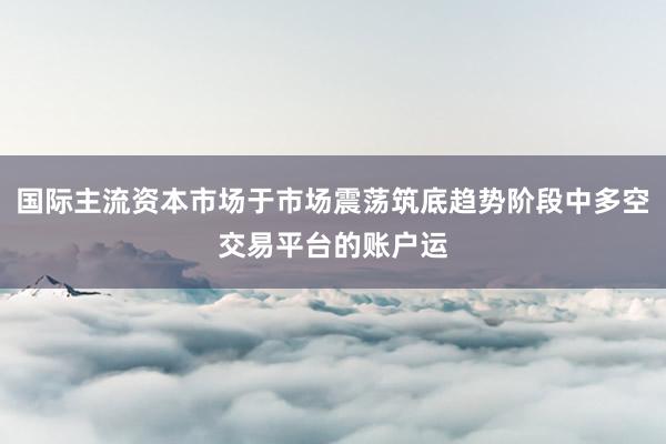 国际主流资本市场于市场震荡筑底趋势阶段中多空交易平台的账户运