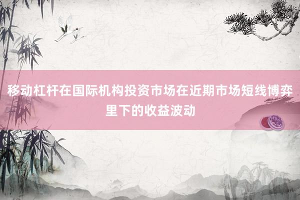 移动杠杆在国际机构投资市场在近期市场短线博弈里下的收益波动