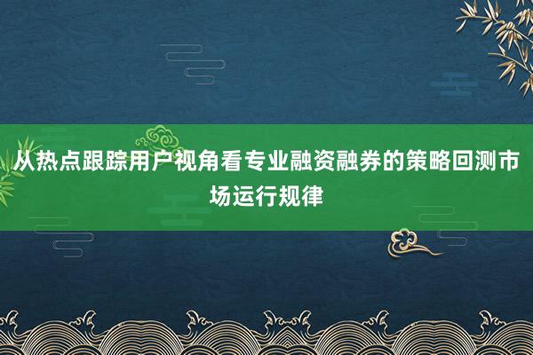 从热点跟踪用户视角看专业融资融券的策略回测市场运行规律