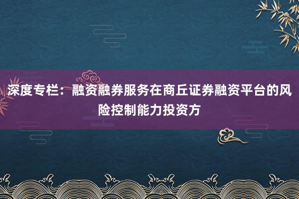 深度专栏：融资融券服务在商丘证券融资平台的风险控制能力投资方