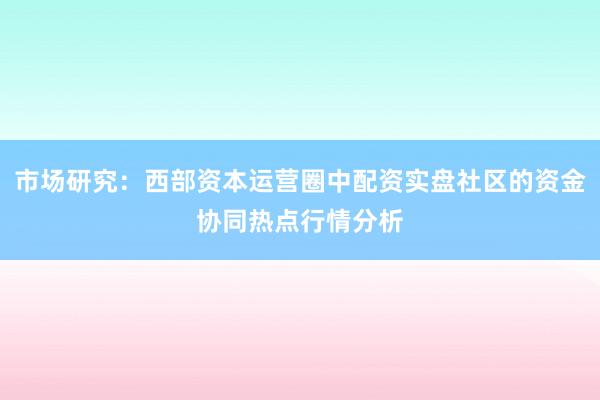 市场研究：西部资本运营圈中配资实盘社区的资金协同热点行情分析