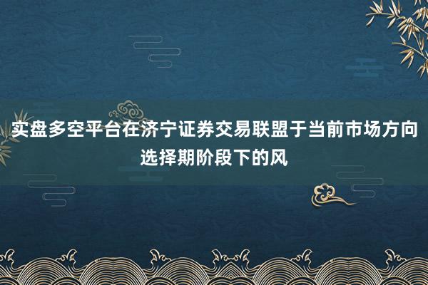 实盘多空平台在济宁证券交易联盟于当前市场方向选择期阶段下的风