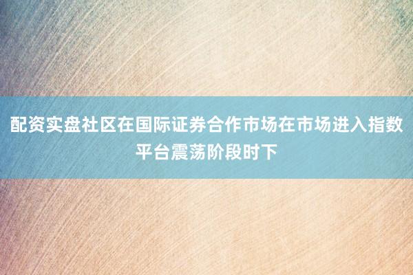 配资实盘社区在国际证券合作市场在市场进入指数平台震荡阶段时下