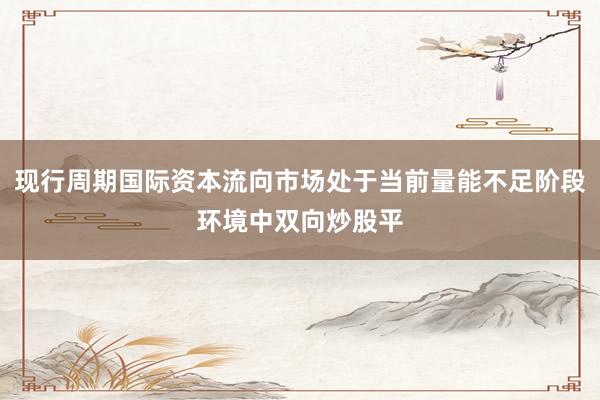 现行周期国际资本流向市场处于当前量能不足阶段环境中双向炒股平