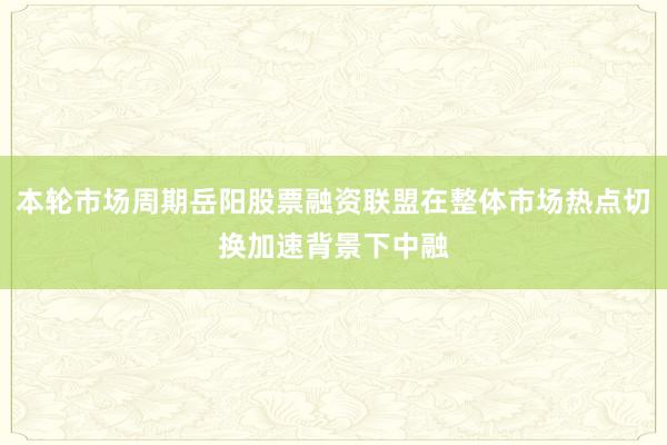 本轮市场周期岳阳股票融资联盟在整体市场热点切换加速背景下中融