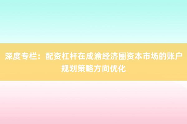 深度专栏：配资杠杆在成渝经济圈资本市场的账户规划策略方向优化