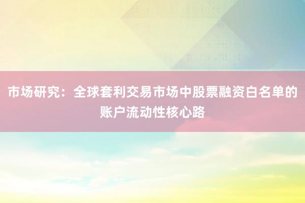 市场研究：全球套利交易市场中股票融资白名单的账户流动性核心路