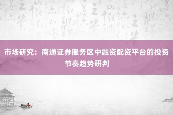 市场研究:南通证券服务区中融资配资平台的投资节奏趋势研判