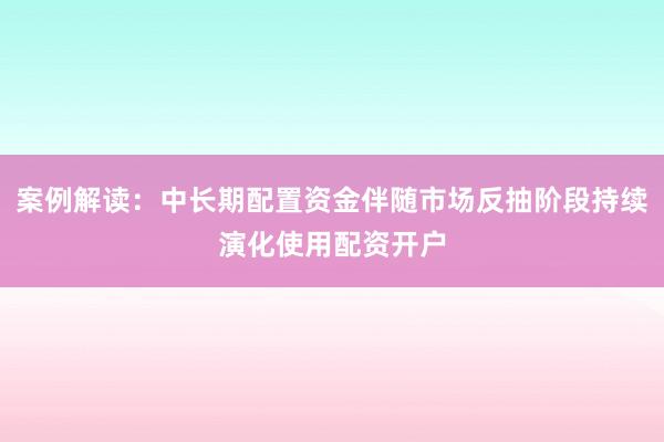案例解读：中长期配置资金伴随市场反抽阶段持续演化使用配资开户
