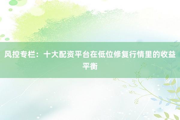 风控专栏：十大配资平台在低位修复行情里的收益平衡