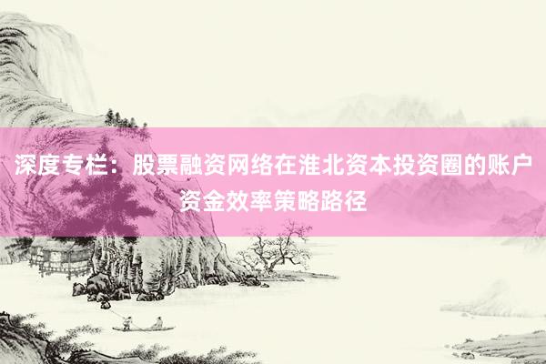 深度专栏：股票融资网络在淮北资本投资圈的账户资金效率策略路径