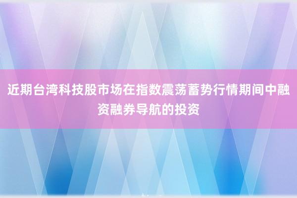 近期台湾科技股市场在指数震荡蓄势行情期间中融资融券导航的投资