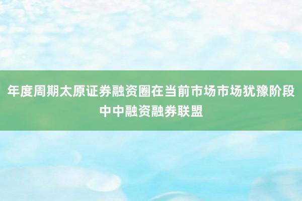 年度周期太原证券融资圈在当前市场市场犹豫阶段中中融资融券联盟