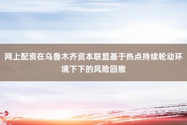 网上配资在乌鲁木齐资本联盟基于热点持续轮动环境下下的风险回撤