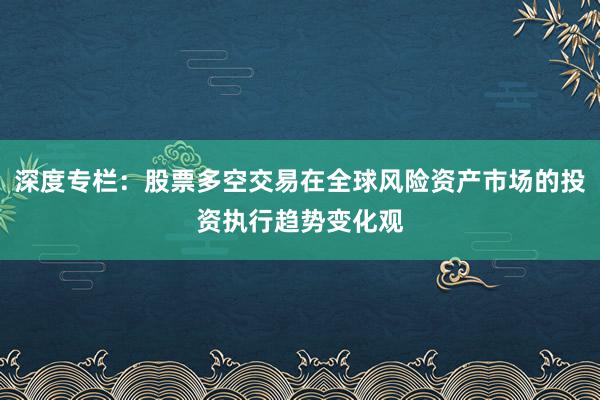 深度专栏：股票多空交易在全球风险资产市场的投资执行趋势变化观