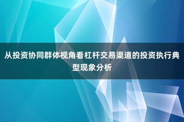 从投资协同群体视角看杠杆交易渠道的投资执行典型现象分析