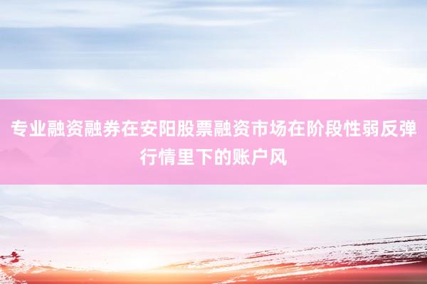 专业融资融券在安阳股票融资市场在阶段性弱反弹行情里下的账户风