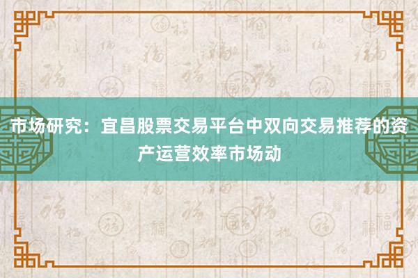 市场研究：宜昌股票交易平台中双向交易推荐的资产运营效率市场动