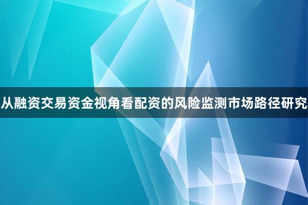 从融资交易资金视角看配资的风险监测市场路径研究