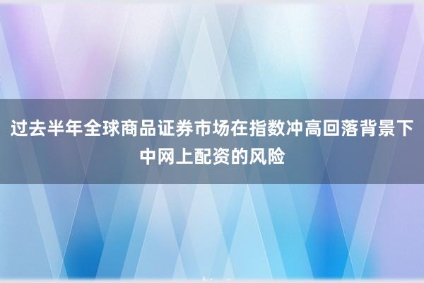 过去半年全球商品证券市场在指数冲高回落背景下中网上配资的风险