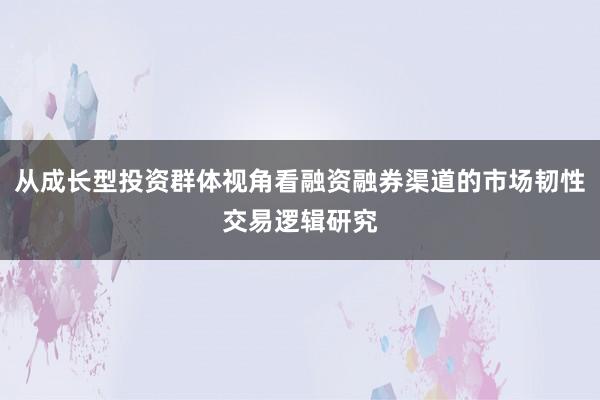 从成长型投资群体视角看融资融券渠道的市场韧性交易逻辑研究