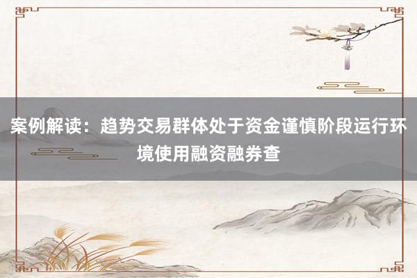 案例解读：趋势交易群体处于资金谨慎阶段运行环境使用融资融券查