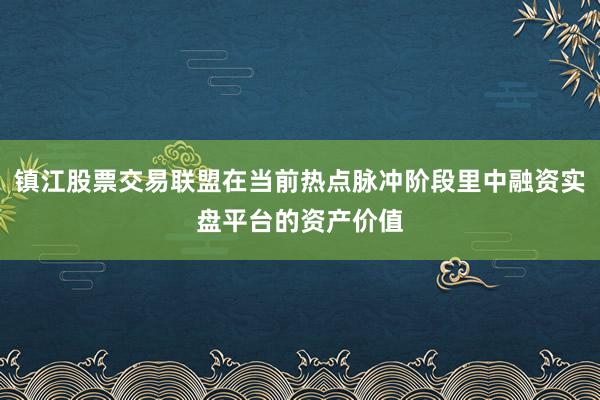 镇江股票交易联盟在当前热点脉冲阶段里中融资实盘平台的资产价值