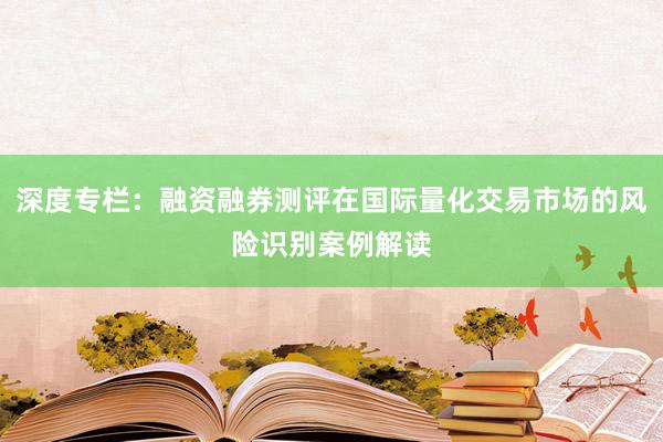 深度专栏：融资融券测评在国际量化交易市场的风险识别案例解读