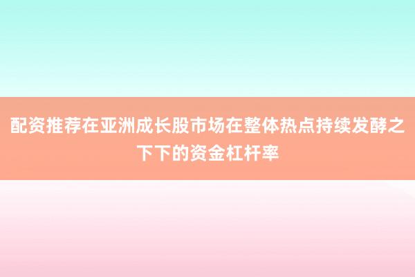 配资推荐在亚洲成长股市场在整体热点持续发酵之下下的资金杠杆率