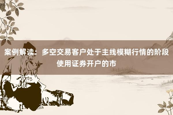 案例解读：多空交易客户处于主线模糊行情的阶段使用证券开户的市