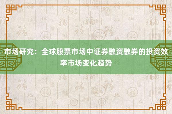 市场研究：全球股票市场中证券融资融券的投资效率市场变化趋势