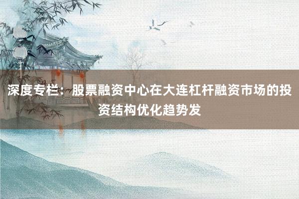 深度专栏：股票融资中心在大连杠杆融资市场的投资结构优化趋势发