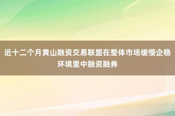 近十二个月黄山融资交易联盟在整体市场缓慢企稳环境里中融资融券