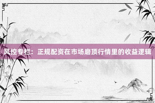 风控专栏：正规配资在市场磨顶行情里的收益逻辑