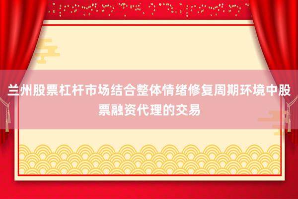 兰州股票杠杆市场结合整体情绪修复周期环境中股票融资代理的交易