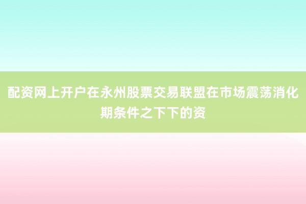 配资网上开户在永州股票交易联盟在市场震荡消化期条件之下下的资