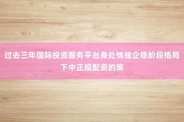 过去三年国际投资服务平台身处情绪企稳阶段格局下中正规配资的策
