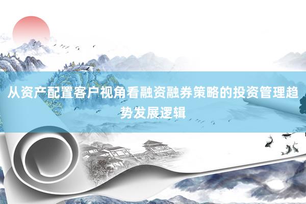 从资产配置客户视角看融资融券策略的投资管理趋势发展逻辑