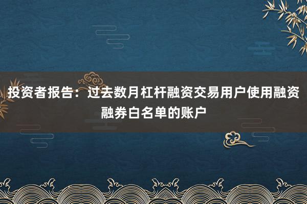 投资者报告：过去数月杠杆融资交易用户使用融资融券白名单的账户