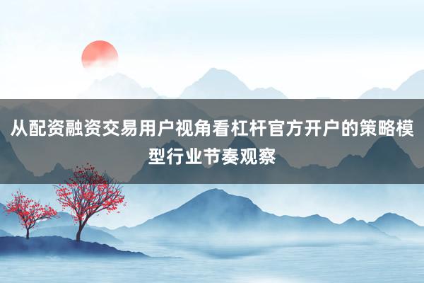 从配资融资交易用户视角看杠杆官方开户的策略模型行业节奏观察