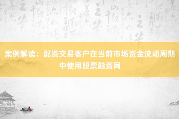 案例解读:配资交易客户在当前市场资金流动周期中使用股票融资网
