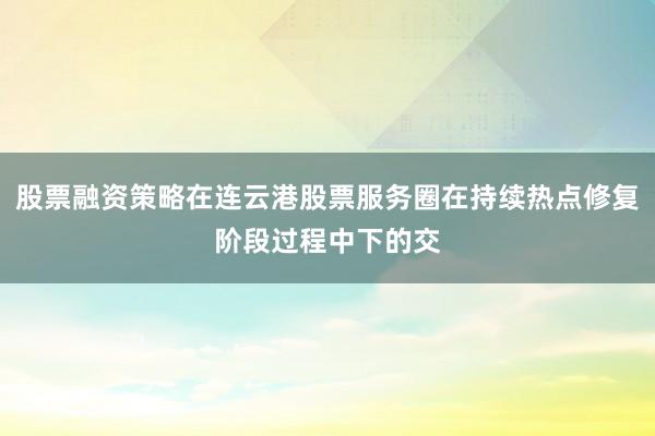 股票融资策略在连云港股票服务圈在持续热点修复阶段过程中下的交