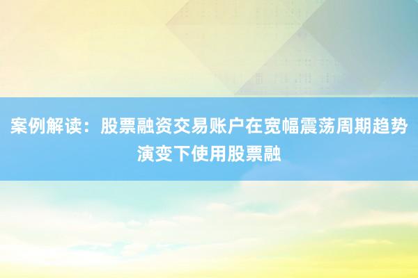 案例解读：股票融资交易账户在宽幅震荡周期趋势演变下使用股票融