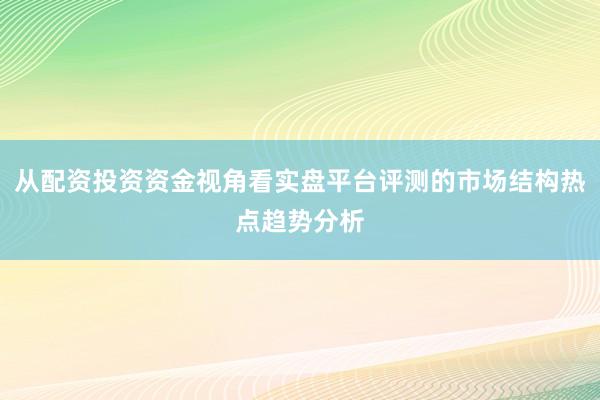 从配资投资资金视角看实盘平台评测的市场结构热点趋势分析