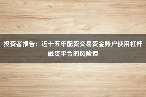投资者报告：近十五年配资交易资金账户使用杠杆融资平台的风险控