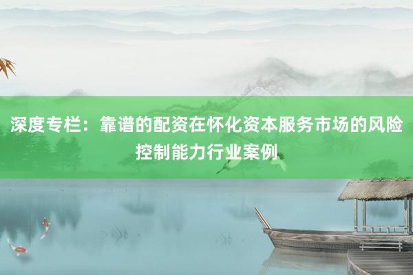 深度专栏：靠谱的配资在怀化资本服务市场的风险控制能力行业案例