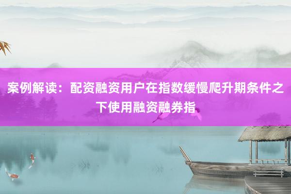 案例解读：配资融资用户在指数缓慢爬升期条件之下使用融资融券指
