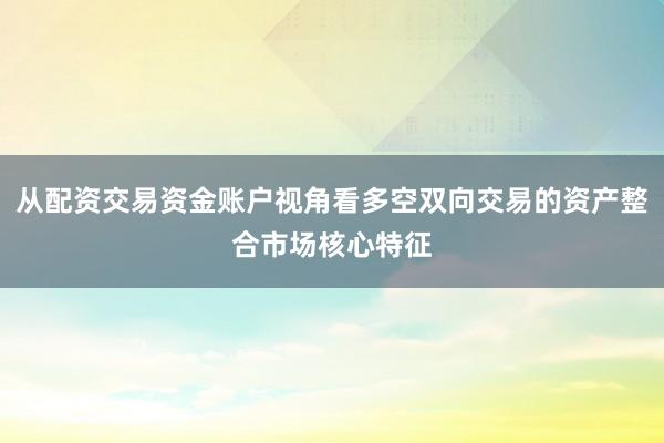 从配资交易资金账户视角看多空双向交易的资产整合市场核心特征
