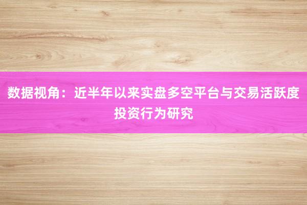 数据视角：近半年以来实盘多空平台与交易活跃度投资行为研究